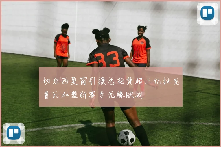 切尔西夏窗引援总花费超三亿拉克鲁瓦加盟新赛季无缘欧战