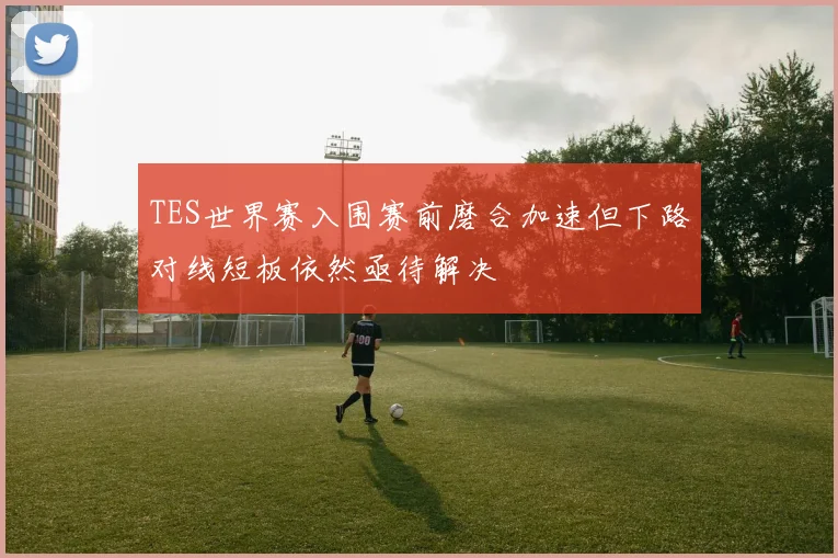 TES世界赛入围赛前磨合加速但下路对线短板依然亟待解决